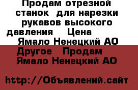 Продам отрезной станок, для нарезки рукавов высокого давления. › Цена ­ 50 000 - Ямало-Ненецкий АО Другое » Продам   . Ямало-Ненецкий АО